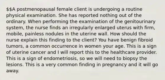 A postmenopausal female client is undergoing a routine physical examination. She has reported nothing out of the ordinary. When performing the examination of the genitourinary system, the nurse finds an irregularly enlarged uterus with firm, mobile, painless nodules in the uterine wall. How should the nurse explain this finding to the client? You have benign fibroid tumors, a common occurrence in women your age. This is a sign of uterine cancer and I will report this to the healthcare provider. This is a sign of endometriosis, so we will need to biopsy the lesions. This is a very common finding in pregnancy and it will go away.