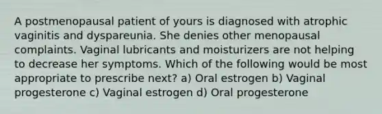 A postmenopausal patient of yours is diagnosed with atrophic vaginitis and dyspareunia. She denies other menopausal complaints. Vaginal lubricants and moisturizers are not helping to decrease her symptoms. Which of the following would be most appropriate to prescribe next? a) Oral estrogen b) Vaginal progesterone c) Vaginal estrogen d) Oral progesterone