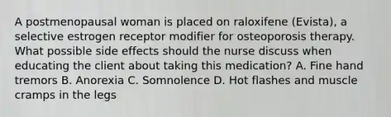 A postmenopausal woman is placed on raloxifene (Evista), a selective estrogen receptor modifier for osteoporosis therapy. What possible side effects should the nurse discuss when educating the client about taking this medication? A. Fine hand tremors B. Anorexia C. Somnolence D. Hot flashes and muscle cramps in the legs