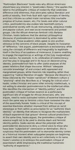 "Postmodern Blackness" hooks asks why African Americans should have any interest in "postmodern theory." She applies this label to the philosophic critique of modernity that celebrates difference and otherness, that advocates radical liberation and political equality, that finds fault with rigid concepts of identity, and that criticizes so-called mater narratives (the inevitable progress of human reason, etc.) For hooks and other cultural critics, postmodernity also evokes late twentieth-century postindustrial society with its job restructuring, ubiquitous media and popular culture, and new social movements and protest groups. Like the African American feminist critic Barbara Christian, hooks believes that the abstract philosophical discourse of postmodernism is dominated by white male intellectuals. These academic elites speak to one another, oblivious to the concerns of black people. Despite its invocation of "difference," she argues, postmodernism is exclusionary: while using the concepts of difference and marginality to legitimate itself in the face of accusations of irrelevance, it seems unwilling to engage the experiences or writings of the truly marginalized--black women, for example. In its celebration of indeterminacy and free play in language and in its focus on deconstructing identity, postmodernism fails to offer useful analyses of the power relations that shape discourse. Without "adequate concrete knowledge" of and contact with oppressed and marginalized groups, white theorists risk impeding rather than supporting "radical liberation struggle." Because she discerns in those silenced by the "master narratives" of Western culture a "yearning"--what she describes as a "longing for critical voice"--hooks, unlike Christian and some other minority intellectuals, is not willing to abandon postmodernism to the intellectual elites. She identifies the intersection of "identity politics" and the postmodern critique of human essence as a particularly significant site of struggle for African Americans, who, she argues, need to resist outmoded notions of essential blackness in much the same way as feminist critics have contested the idea of the essentially female. hooks is critical of the concept of essential blackness whether imposed from without as racist stereotype or from within as prescription for an "authentic black identity," an identity that refuses to recognize the multiplicities of black experiences that ground "diverse cultural productions." At the same time, hooks argues, the postmodern critique of essence ought not to be used to dismiss black and feminist identity politics. hooks worries about the potential within postmodernist discourse to deny a critical voice to those who have been "subjected to" colonization or domination. She is suspicious that the postmodern call to dismantle identity comes at a historical moment when subjugated peoples are beginning to assert their own identity and to act collectively in its name. hooks's solution is to embrace the postmodern critique of essentialism while emphasizing the traditional humanistic "authority of experience."