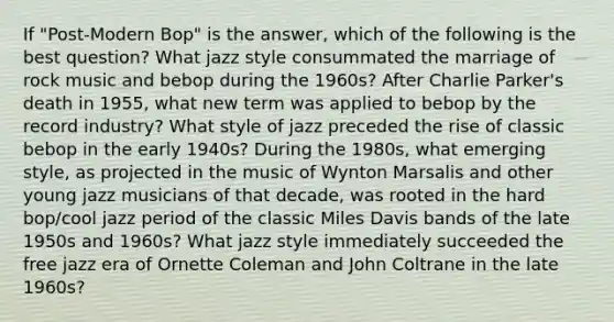 If "Post-Modern Bop" is the answer, which of the following is the best question? What jazz style consummated the marriage of rock music and bebop during the 1960s? After Charlie Parker's death in 1955, what new term was applied to bebop by the record industry? What style of jazz preceded the rise of classic bebop in the early 1940s? During the 1980s, what emerging style, as projected in the music of Wynton Marsalis and other young jazz musicians of that decade, was rooted in the hard bop/cool jazz period of the classic Miles Davis bands of the late 1950s and 1960s? What jazz style immediately succeeded the free jazz era of Ornette Coleman and John Coltrane in the late 1960s?