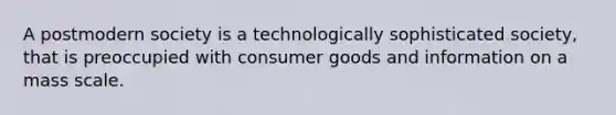 A postmodern society is a technologically sophisticated society, that is preoccupied with consumer goods and information on a mass scale.