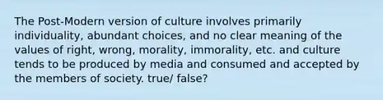 The Post-Modern version of culture involves primarily individuality, abundant choices, and no clear meaning of the values of right, wrong, morality, immorality, etc. and culture tends to be produced by media and consumed and accepted by the members of society. true/ false?