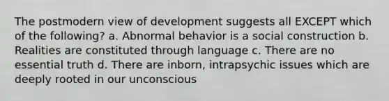 The postmodern view of development suggests all EXCEPT which of the following? a. Abnormal behavior is a social construction b. Realities are constituted through language c. There are no essential truth d. There are inborn, intrapsychic issues which are deeply rooted in our unconscious