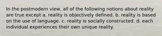 In the postmodern view, all of the following notions about reality are true except a. reality is objectively defined. b. reality is based on the use of language. c. reality is socially constructed. d. each individual experiences their own unique reality.