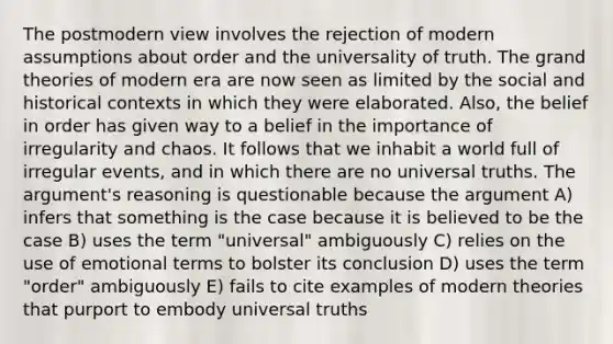 The postmodern view involves the rejection of modern assumptions about order and the universality of truth. The grand theories of modern era are now seen as limited by the social and historical contexts in which they were elaborated. Also, the belief in order has given way to a belief in the importance of irregularity and chaos. It follows that we inhabit a world full of irregular events, and in which there are no universal truths. The argument's reasoning is questionable because the argument A) infers that something is the case because it is believed to be the case B) uses the term "universal" ambiguously C) relies on the use of emotional terms to bolster its conclusion D) uses the term "order" ambiguously E) fails to cite examples of modern theories that purport to embody universal truths