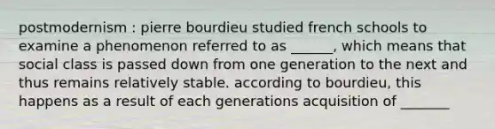 postmodernism : pierre bourdieu studied french schools to examine a phenomenon referred to as ______, which means that social class is passed down from one generation to the next and thus remains relatively stable. according to bourdieu, this happens as a result of each generations acquisition of _______