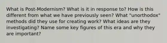 What is Post-Modernism? What is it in response to? How is this different from what we have previously seen? What "unorthodox" methods did they use for creating work? What ideas are they investigating? Name some key figures of this era and why they are important?