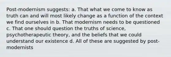 Post-modernism suggests: a. That what we come to know as truth can and will most likely change as a function of the context we find ourselves in b. That modernism needs to be questioned c. That one should question the truths of science, psychotherapeutic theory, and the beliefs that we could understand our existence d. All of these are suggested by post-modernists