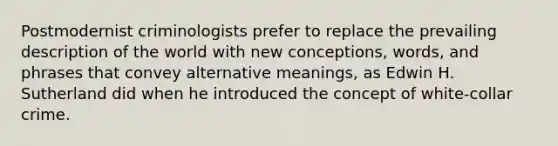 Postmodernist criminologists prefer to replace the prevailing description of the world with new conceptions, words, and phrases that convey alternative meanings, as Edwin H. Sutherland did when he introduced the concept of white-collar crime.