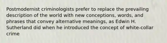 Postmodernist criminologists prefer to replace the prevailing description of the world with new conceptions, words, and phrases that convey alternative meanings, as Edwin H. Sutherland did when he introduced the concept of white-collar crime