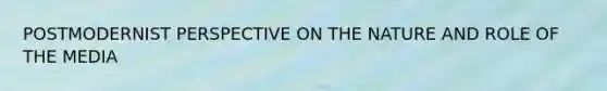 POSTMODERNIST PERSPECTIVE ON THE NATURE AND ROLE OF THE MEDIA