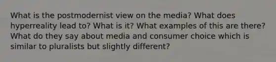 What is the postmodernist view on the media? What does hyperreality lead to? What is it? What examples of this are there? What do they say about media and consumer choice which is similar to pluralists but slightly different?