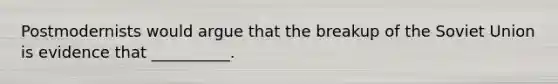 Postmodernists would argue that the breakup of the Soviet Union is evidence that __________.