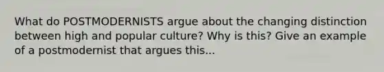 What do POSTMODERNISTS argue about the changing distinction between high and popular culture? Why is this? Give an example of a postmodernist that argues this...