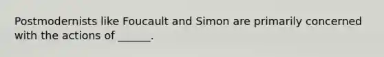 Postmodernists like Foucault and Simon are primarily concerned with the actions of ______.