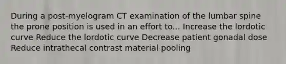 During a post-myelogram CT examination of the lumbar spine the prone position is used in an effort to... Increase the lordotic curve Reduce the lordotic curve Decrease patient gonadal dose Reduce intrathecal contrast material pooling