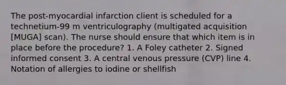 The post-myocardial infarction client is scheduled for a technetium-99 m ventriculography (multigated acquisition [MUGA] scan). The nurse should ensure that which item is in place before the procedure? 1. A Foley catheter 2. Signed informed consent 3. A central venous pressure (CVP) line 4. Notation of allergies to iodine or shellfish