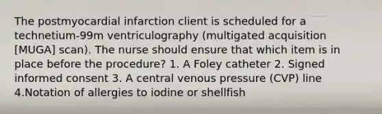 The postmyocardial infarction client is scheduled for a technetium-99m ventriculography (multigated acquisition [MUGA] scan). The nurse should ensure that which item is in place before the procedure? 1. A Foley catheter 2. Signed informed consent 3. A central venous pressure (CVP) line 4.Notation of allergies to iodine or shellfish