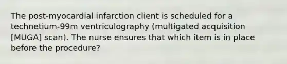 The post-myocardial infarction client is scheduled for a technetium-99m ventriculography (multigated acquisition [MUGA] scan). The nurse ensures that which item is in place before the procedure?