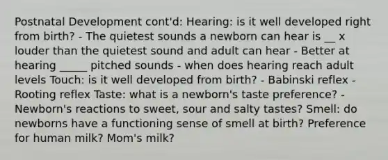 Postnatal Development cont'd: Hearing: is it well developed right from birth? - The quietest sounds a newborn can hear is __ x louder than the quietest sound and adult can hear - Better at hearing _____ pitched sounds - when does hearing reach adult levels Touch: is it well developed from birth? - Babinski reflex - Rooting reflex Taste: what is a newborn's taste preference? - Newborn's reactions to sweet, sour and salty tastes? Smell: do newborns have a functioning sense of smell at birth? Preference for human milk? Mom's milk?