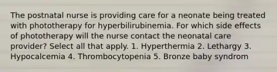 The postnatal nurse is providing care for a neonate being treated with phototherapy for hyperbilirubinemia. For which side effects of phototherapy will the nurse contact the neonatal care provider? Select all that apply. 1. Hyperthermia 2. Lethargy 3. Hypocalcemia 4. Thrombocytopenia 5. Bronze baby syndrom