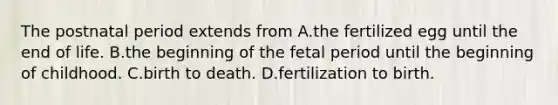 The postnatal period extends from A.the fertilized egg until the end of life. B.the beginning of the fetal period until the beginning of childhood. C.birth to death. D.fertilization to birth.