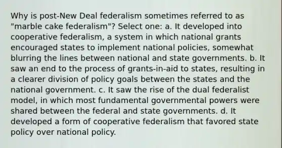 Why is post-New Deal federalism sometimes referred to as "marble cake federalism"? Select one: a. It developed into cooperative federalism, a system in which national grants encouraged states to implement national policies, somewhat blurring the lines between national and state governments. b. It saw an end to the process of grants-in-aid to states, resulting in a clearer division of policy goals between the states and the national government. c. It saw the rise of the dual federalist model, in which most fundamental governmental powers were shared between the federal and state governments. d. It developed a form of cooperative federalism that favored state policy over national policy.