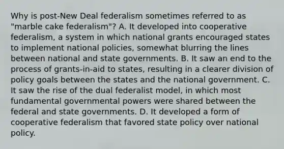 Why is post-New Deal federalism sometimes referred to as "marble cake federalism"? A. It developed into cooperative federalism, a system in which national grants encouraged states to implement national policies, somewhat blurring the lines between national and state governments. B. It saw an end to the process of grants-in-aid to states, resulting in a clearer division of policy goals between the states and the national government. C. It saw the rise of the dual federalist model, in which most fundamental governmental powers were shared between the federal and state governments. D. It developed a form of cooperative federalism that favored state policy over national policy.