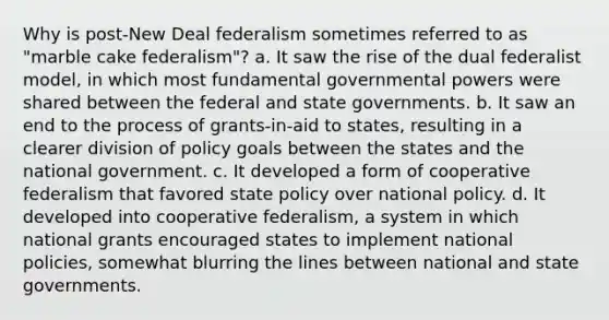 Why is post-New Deal federalism sometimes referred to as "marble cake federalism"? a. It saw the rise of the dual federalist model, in which most fundamental governmental powers were shared between the federal and state governments. b. It saw an end to the process of grants-in-aid to states, resulting in a clearer division of policy goals between the states and the national government. c. It developed a form of cooperative federalism that favored state policy over national policy. d. It developed into cooperative federalism, a system in which national grants encouraged states to implement national policies, somewhat blurring the lines between national and state governments.