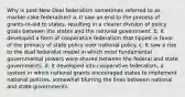 Why is post-New Deal federalism sometimes referred to as marble-cake federalism? a. It saw an end to the process of grants-in-aid to states, resulting in a clearer division of policy goals between the states and the national government. b. It developed a form of cooperative federalism that tipped in favor of the primacy of state policy over national policy. c. It saw a rise to the dual federalist model in which most fundamental governmental powers were shared between the federal and state governments. d. It developed into cooperative federalism, a system in which national grants encouraged states to implement national policies, somewhat blurring the lines between national and state governments.