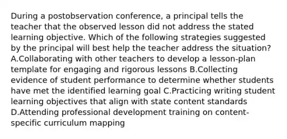 During a postobservation conference, a principal tells the teacher that the observed lesson did not address the stated learning objective. Which of the following strategies suggested by the principal will best help the teacher address the situation? A.Collaborating with other teachers to develop a lesson-plan template for engaging and rigorous lessons B.Collecting evidence of student performance to determine whether students have met the identified learning goal C.Practicing writing student learning objectives that align with state content standards D.Attending professional development training on content-specific curriculum mapping