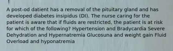 A post-od datient has a removal of the pituitary gland and has developed diabetes insipidus (DI). The nurse caring for the patient is aware that if fluids are restricted, the patient is at risk for which of the following? Hypertension and Bradycardia Severe Dehydration and Hypernatremia Glucosuna and weight gain Fluid Overload and hyponatremia