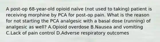 A post-op 68-year-old opioid naïve (not used to taking) patient is receiving morphine by PCA for post-op pain. What is the reason for not starting the PCA analgesic with a basal dose (running) of analgesic as well? A.Opioid overdose B.Nausea and vomiting C.Lack of pain control D.Adverse respiratory outcomes