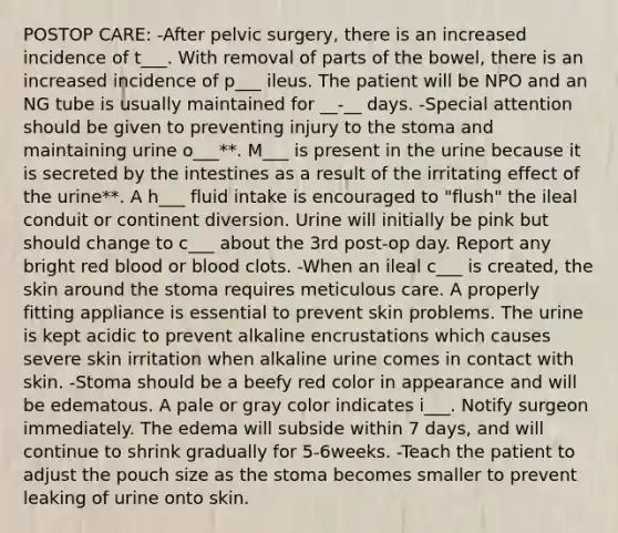 POSTOP CARE: -After pelvic surgery, there is an increased incidence of t___. With removal of parts of the bowel, there is an increased incidence of p___ ileus. The patient will be NPO and an NG tube is usually maintained for __-__ days. -Special attention should be given to preventing injury to the stoma and maintaining urine o___**. M___ is present in the urine because it is secreted by the intestines as a result of the irritating effect of the urine**. A h___ fluid intake is encouraged to "flush" the ileal conduit or continent diversion. Urine will initially be pink but should change to c___ about the 3rd post-op day. Report any bright red blood or blood clots. -When an ileal c___ is created, the skin around the stoma requires meticulous care. A properly fitting appliance is essential to prevent skin problems. The urine is kept acidic to prevent alkaline encrustations which causes severe skin irritation when alkaline urine comes in contact with skin. -Stoma should be a beefy red color in appearance and will be edematous. A pale or gray color indicates i___. Notify surgeon immediately. The edema will subside within 7 days, and will continue to shrink gradually for 5-6weeks. -Teach the patient to adjust the pouch size as the stoma becomes smaller to prevent leaking of urine onto skin.