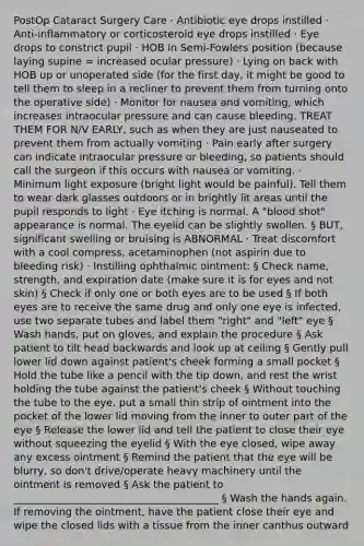 PostOp Cataract Surgery Care · Antibiotic eye drops instilled · Anti-inflammatory or corticosteroid eye drops instilled · Eye drops to constrict pupil · HOB in Semi-Fowlers position (because laying supine = increased ocular pressure) · Lying on back with HOB up or unoperated side (for the first day, it might be good to tell them to sleep in a recliner to prevent them from turning onto the operative side) · Monitor for nausea and vomiting, which increases intraocular pressure and can cause bleeding. TREAT THEM FOR N/V EARLY, such as when they are just nauseated to prevent them from actually vomiting · Pain early after surgery can indicate intraocular pressure or bleeding, so patients should call the surgeon if this occurs with nausea or vomiting. · Minimum light exposure (bright light would be painful). Tell them to wear dark glasses outdoors or in brightly lit areas until the pupil responds to light · Eye itching is normal. A "blood shot" appearance is normal. The eyelid can be slightly swollen. § BUT, significant swelling or bruising is ABNORMAL · Treat discomfort with a cool compress, acetaminophen (not aspirin due to bleeding risk) · Instilling ophthalmic ointment: § Check name, strength, and expiration date (make sure it is for eyes and not skin) § Check if only one or both eyes are to be used § If both eyes are to receive the same drug and only one eye is infected, use two separate tubes and label them "right" and "left" eye § Wash hands, put on gloves, and explain the procedure § Ask patient to tilt head backwards and look up at ceiling § Gently pull lower lid down against patient's cheek forming a small pocket § Hold the tube like a pencil with the tip down, and rest the wrist holding the tube against the patient's cheek § Without touching the tube to the eye, put a small thin strip of ointment into the pocket of the lower lid moving from the inner to outer part of the eye § Release the lower lid and tell the patient to close their eye without squeezing the eyelid § With the eye closed, wipe away any excess ointment § Remind the patient that the eye will be blurry, so don't drive/operate heavy machinery until the ointment is removed § Ask the patient to ________________________________________ § Wash the hands again. If removing the ointment, have the patient close their eye and wipe the closed lids with a tissue from the inner canthus outward