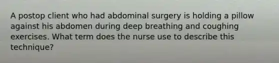 A postop client who had abdominal surgery is holding a pillow against his abdomen during deep breathing and coughing exercises. What term does the nurse use to describe this technique?