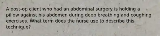 A post-op client who had an abdominal surgery is holding a pillow against his abdomen during deep breathing and coughing exercises. What term does the nurse use to describe this technique?