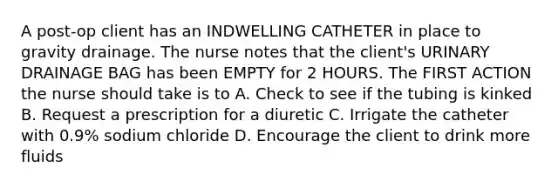 A post-op client has an INDWELLING CATHETER in place to gravity drainage. The nurse notes that the client's URINARY DRAINAGE BAG has been EMPTY for 2 HOURS. The FIRST ACTION the nurse should take is to A. Check to see if the tubing is kinked B. Request a prescription for a diuretic C. Irrigate the catheter with 0.9% sodium chloride D. Encourage the client to drink more fluids