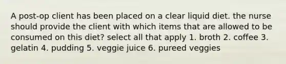 A post-op client has been placed on a clear liquid diet. the nurse should provide the client with which items that are allowed to be consumed on this diet? select all that apply 1. broth 2. coffee 3. gelatin 4. pudding 5. veggie juice 6. pureed veggies