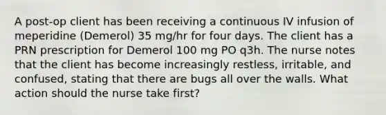 A post-op client has been receiving a continuous IV infusion of meperidine (Demerol) 35 mg/hr for four days. The client has a PRN prescription for Demerol 100 mg PO q3h. The nurse notes that the client has become increasingly restless, irritable, and confused, stating that there are bugs all over the walls. What action should the nurse take first?