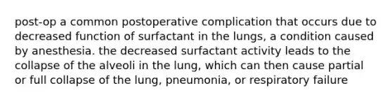 post-op a common postoperative complication that occurs due to decreased function of surfactant in the lungs, a condition caused by anesthesia. the decreased surfactant activity leads to the collapse of the alveoli in the lung, which can then cause partial or full collapse of the lung, pneumonia, or respiratory failure