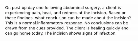 On post-op day one following abdominal surgery, a client is experiencing pain, heat, and redness at the incision. Based on these findings, what conclusion can be made about the incision?​ This is a normal inflammatory response. No conclusions can be drawn from the cues provided. The client is healing quickly and can go home today. The incision shows signs of infection.