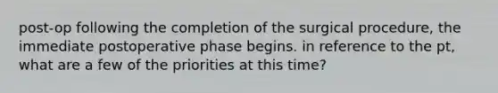 post-op following the completion of the surgical procedure, the immediate postoperative phase begins. in reference to the pt, what are a few of the priorities at this time?