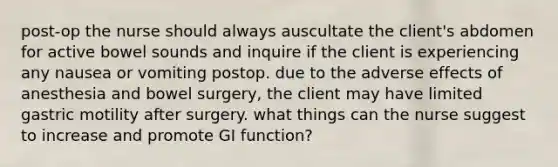 post-op the nurse should always auscultate the client's abdomen for active bowel sounds and inquire if the client is experiencing any nausea or vomiting postop. due to the adverse effects of anesthesia and bowel surgery, the client may have limited gastric motility after surgery. what things can the nurse suggest to increase and promote GI function?