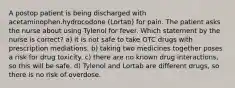 A postop patient is being discharged with acetaminophen.hydrocodone (Lortab) for pain. The patient asks the nurse about using Tylenol for fever. Which statement by the nurse is correct? a) it is not safe to take OTC drugs with prescription mediations. b) taking two medicines together poses a risk for drug toxicity. c) there are no known drug interactions, so this will be safe. d) Tylenol and Lortab are different drugs, so there is no risk of overdose.