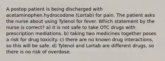 A postop patient is being discharged with acetaminophen.hydrocodone (Lortab) for pain. The patient asks the nurse about using Tylenol for fever. Which statement by the nurse is correct? a) it is not safe to take OTC drugs with prescription mediations. b) taking two medicines together poses a risk for drug toxicity. c) there are no known drug interactions, so this will be safe. d) Tylenol and Lortab are different drugs, so there is no risk of overdose.