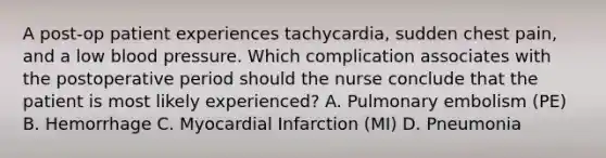 A post-op patient experiences tachycardia, sudden chest pain, and a low blood pressure. Which complication associates with the postoperative period should the nurse conclude that the patient is most likely experienced? A. Pulmonary embolism (PE) B. Hemorrhage C. Myocardial Infarction (MI) D. Pneumonia