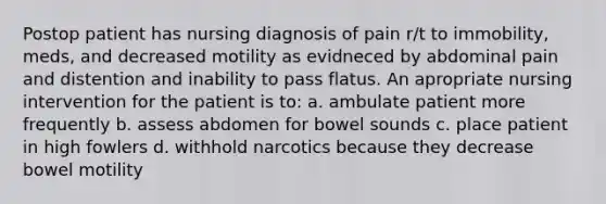 Postop patient has nursing diagnosis of pain r/t to immobility, meds, and decreased motility as evidneced by abdominal pain and distention and inability to pass flatus. An apropriate nursing intervention for the patient is to: a. ambulate patient more frequently b. assess abdomen for bowel sounds c. place patient in high fowlers d. withhold narcotics because they decrease bowel motility