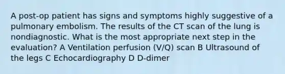 A post-op patient has signs and symptoms highly suggestive of a pulmonary embolism. The results of the CT scan of the lung is nondiagnostic. What is the most appropriate next step in the evaluation? A Ventilation perfusion (V/Q) scan B Ultrasound of the legs C Echocardiography D D-dimer